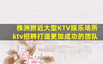 株洲附近大型KTV娱乐场所ktv招聘打造更加成功的团队